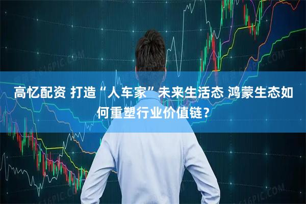高忆配资 打造“人车家”未来生活态 鸿蒙生态如何重塑行业价值链?