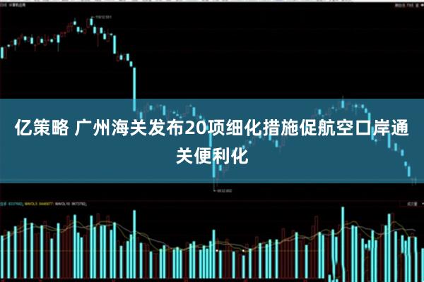 亿策略 广州海关发布20项细化措施促航空口岸通关便利化