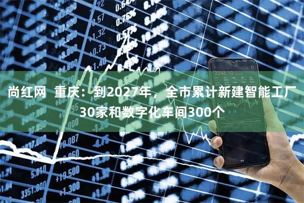 尚红网  重庆：到2027年，全市累计新建智能工厂30家和数字化车间300个