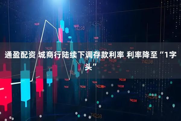 通盈配资 城商行陆续下调存款利率 利率降至“1字头”