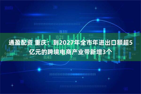 通盈配资 重庆:到2027年全市年进出口额超5亿元的跨境电商产业带新增3个