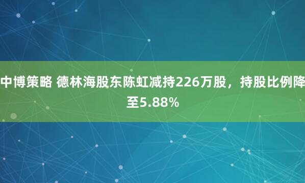 中博策略 德林海股东陈虹减持226万股，持股比例降至5.88%