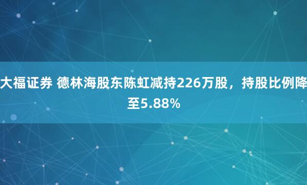 大福证券 德林海股东陈虹减持226万股，持股比例降至5.88%
