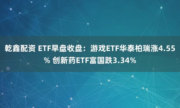 乾鑫配资 ETF早盘收盘：游戏ETF华泰柏瑞涨4.55% 创新药ETF富国跌3.34%