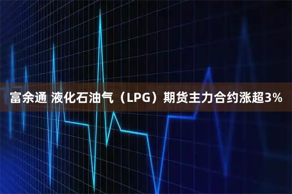 富余通 液化石油气(LPG)期货主力合约涨超3%