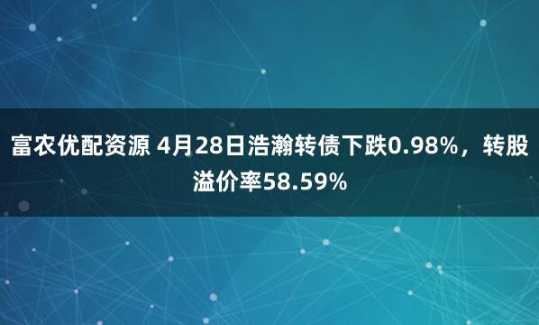富农优配资源 4月28日浩瀚转债下跌0.98%,转股溢价率58.59%