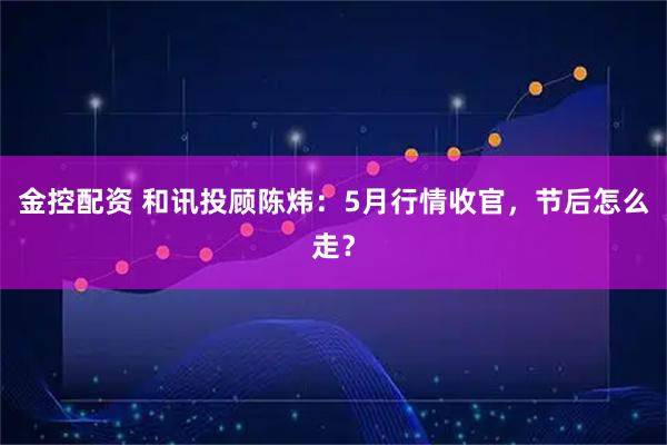 金控配资 和讯投顾陈炜:5月行情收官,节后怎么走?