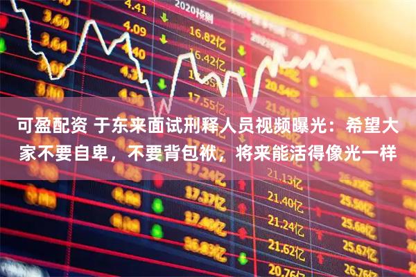 可盈配资 于东来面试刑释人员视频曝光:希望大家不要自卑,不要背包袱,将来能活得像光一样