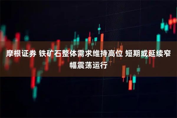 摩根证券 铁矿石整体需求维持高位 短期或延续窄幅震荡运行