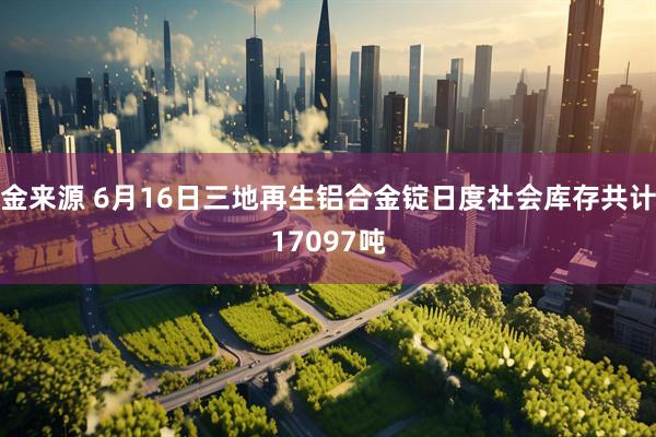 金来源 6月16日三地再生铝合金锭日度社会库存共计17097吨