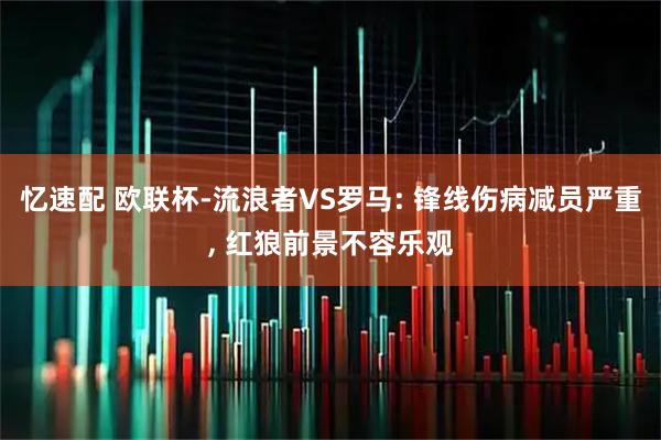 忆速配 欧联杯-流浪者VS罗马: 锋线伤病减员严重, 红狼前景不容乐观