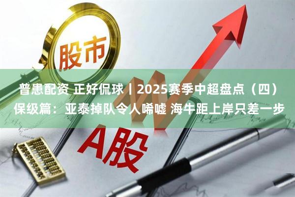 普患配资 正好侃球丨2025赛季中超盘点（四） 保级篇：亚泰掉队令人唏嘘 海牛距上岸只差一步