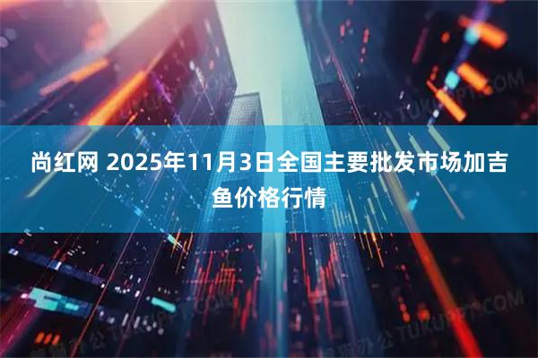 尚红网 2025年11月3日全国主要批发市场加吉鱼价格行情