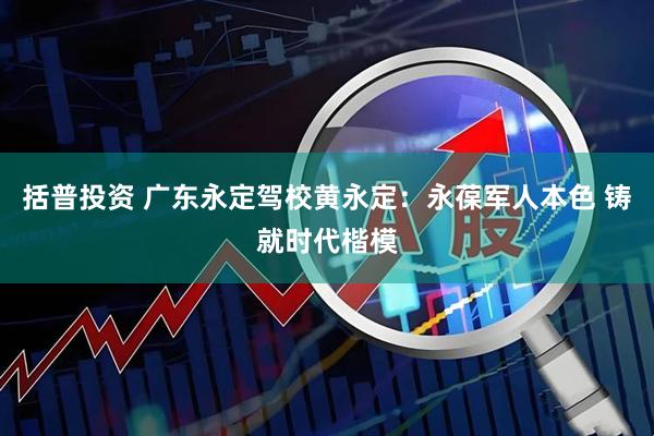 括普投资 广东永定驾校黄永定：永葆军人本色 铸就时代楷模