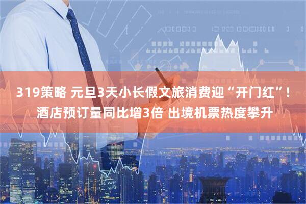 319策略 元旦3天小长假文旅消费迎“开门红”! 酒店预订量同比增3倍 出境机票热度攀升