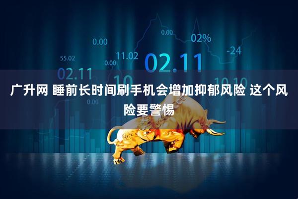 广升网 睡前长时间刷手机会增加抑郁风险 这个风险要警惕