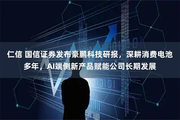 仁信 国信证券发布豪鹏科技研报，深耕消费电池多年，AI端侧新产品赋能公司长期发展