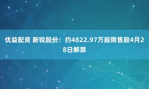 优益配资 新锐股份：约4822.97万股限售股4月28日解禁
