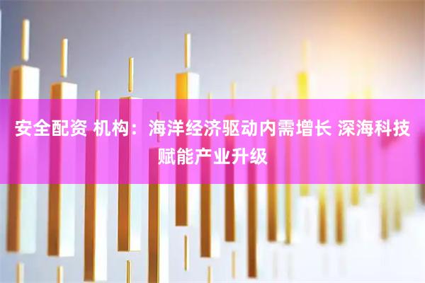 安全配资 机构:海洋经济驱动内需增长 深海科技赋能产业升级