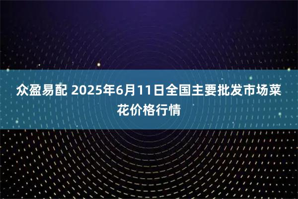 众盈易配 2025年6月11日全国主要批发市场菜花价格行情