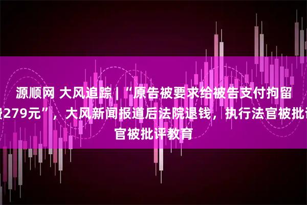 源顺网 大风追踪 | “原告被要求给被告支付拘留体检费279元”，大风新闻报道后法院退钱，执行法官被批评教育