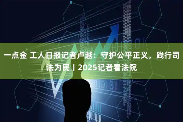 一点金 工人日报记者卢越：守护公平正义，践行司法为民丨2025记者看法院