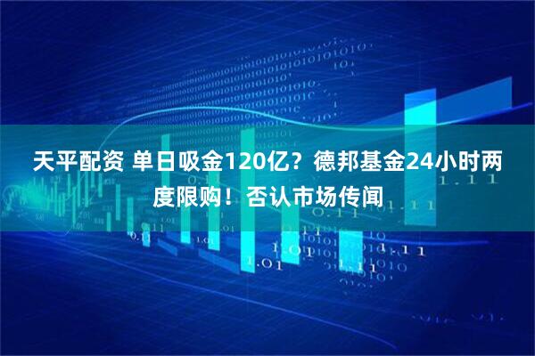 天平配资 单日吸金120亿?德邦基金24小时两度限购!否认市场传闻